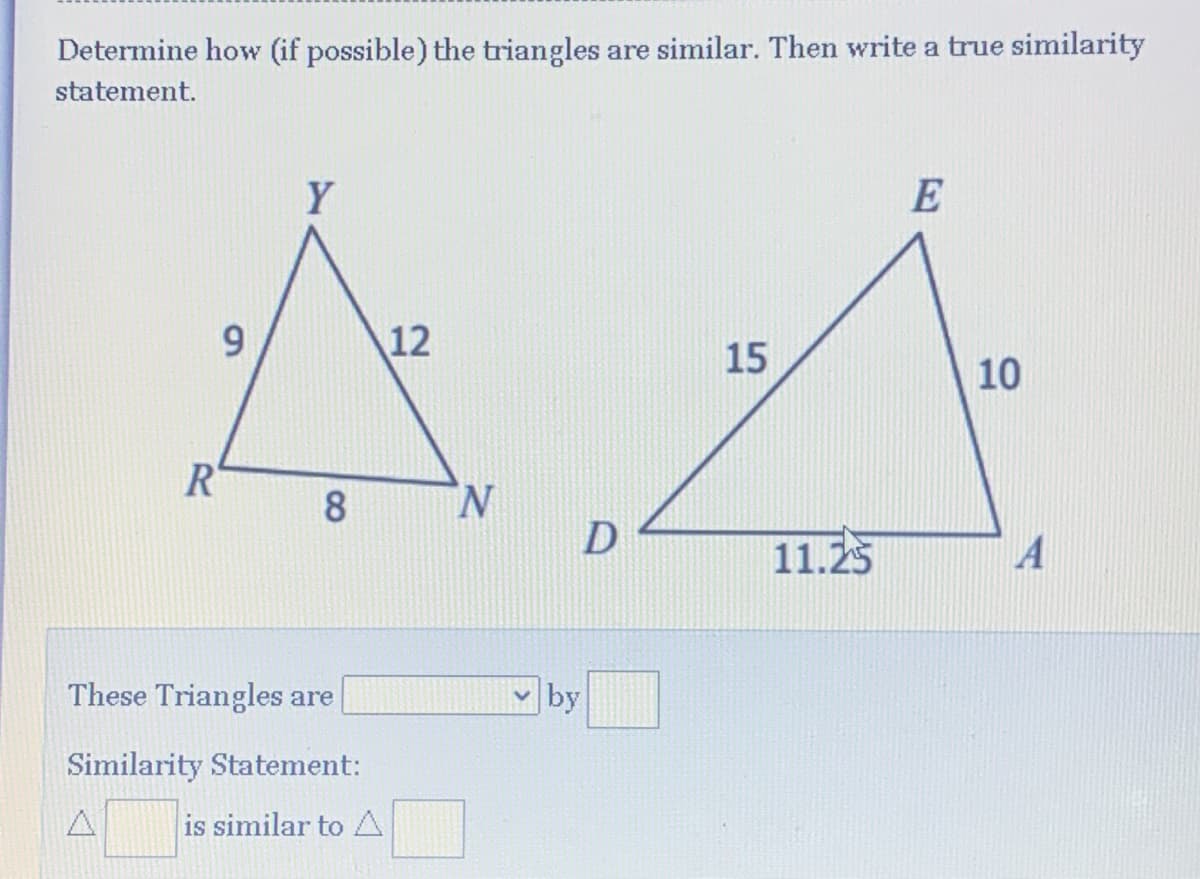 Determine how (if possible) the triangles are similar. Then write a true similarity
statement.
Y
E
12
15
10
R
8
N.
11.25
These Triangles are
by
Similarity Statement:
is similar to A
