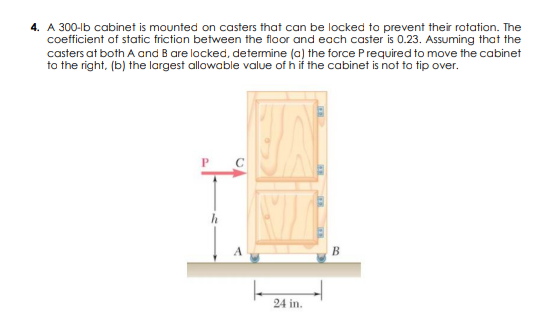 4. A 300-lb cabinet is mounted on casters that can be locked to prevent their rotation. The
coefficient of static friction between the floor and each caster is 0.23. Assuming that the
casters at both A and B are locked, determine (a) the force Prequired to move the cabinet
to the right, (b) the largest allowable value of h if the cabinet is not to tip over.
В
24 in.
