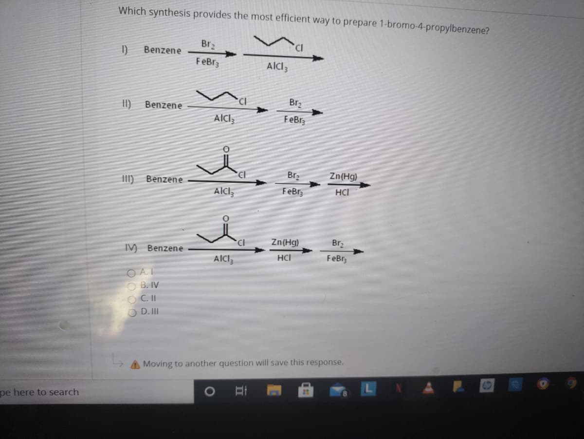 Which synthesis provides the most efficient way to prepare 1-bromo-4-propylbenzene?
Br2
I)
Benzene
FeBr3
AICI3
II)
Benzene
Br2
FeBr3
III)
Benzene
Br2
Zn(Hg)
FeBr3
HCI
Zn(Hg)
Br2
IM Benzene
HCI
FeBr3
O A.
O B. IV
O C. II
O D. II
Moving to another question will save this response.
pe here to search
