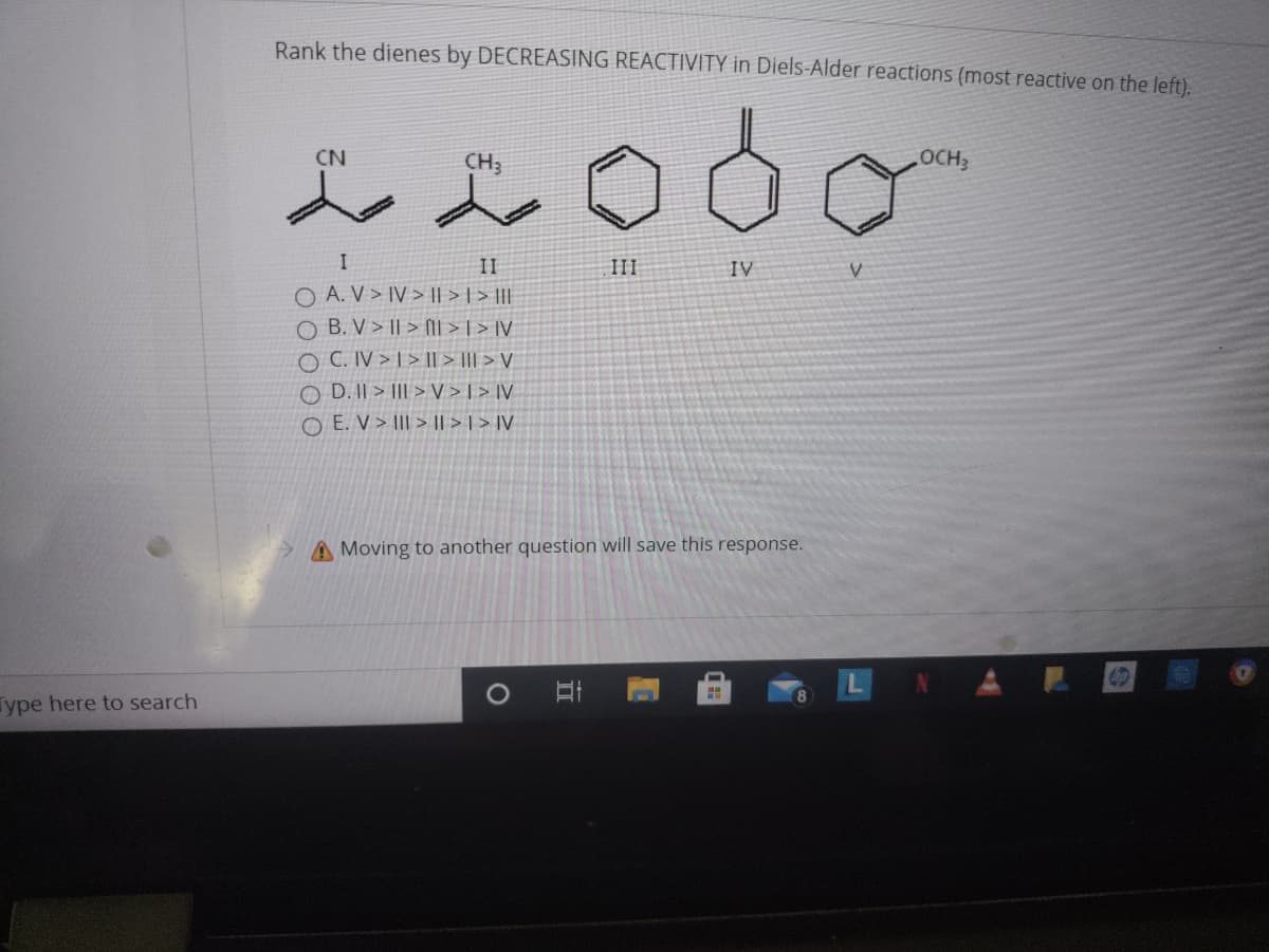 Rank the dienes by DECREASING REACTIVITY in Diels-Alder reactions (most reactive on the left).
CN
CH3
OCH3
II
II
IV
O A. V > IV > || > | > ||
O B. V > || > NIl > | > IV
O C. IV > T > I| > ||| > V
O D. II > |II > V >[ > ]V
O E. V > III > I|| > | > IV
A Moving to another question will save this response.
ype here to search
