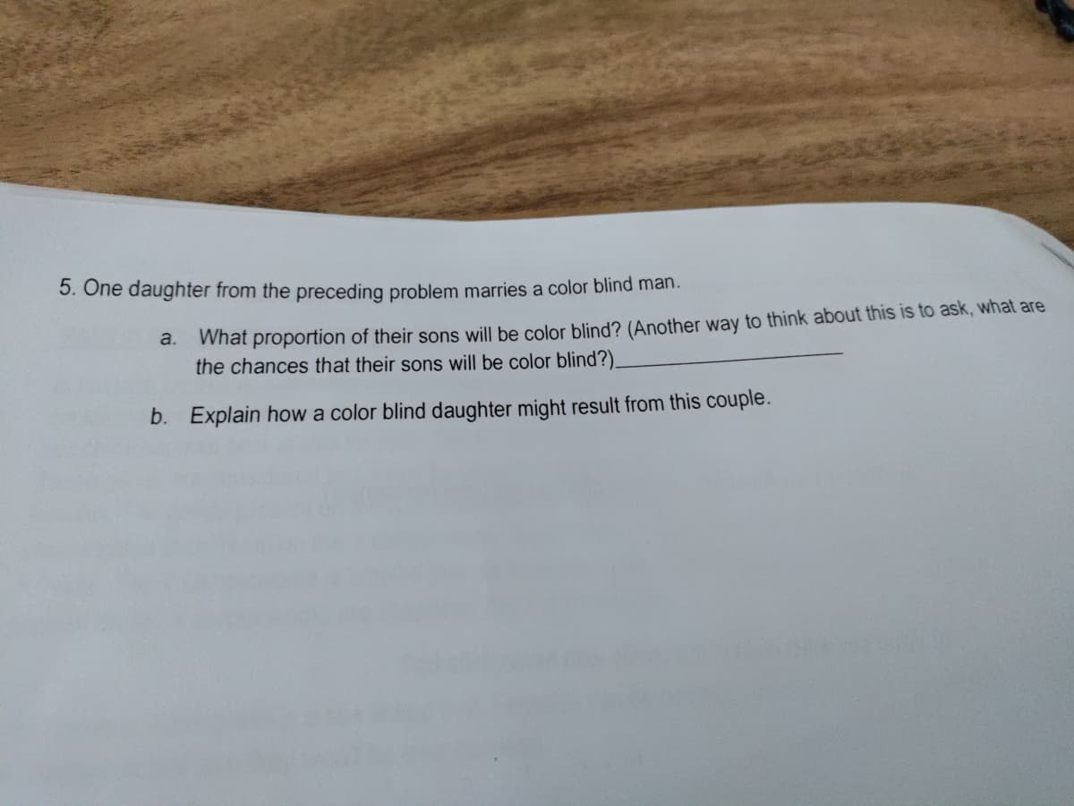 5. One daughter from the preceding problem marries a color blind man.
a. What proportion of their sons will be color blind? (Another way to think about this is to ask, what are
the chances that their sons will be color blind?).
b. Explain how a color blind daughter might result from this couple.
