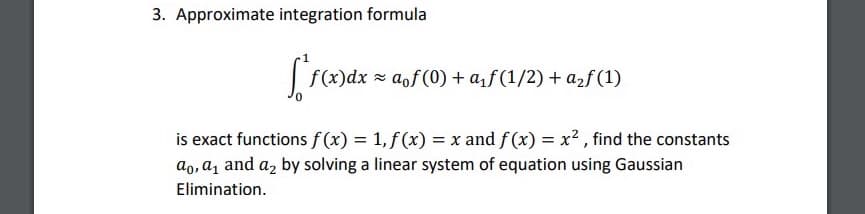 3. Approximate integration formula
f(x)dx = aof(0) + af (1/2) + a2f (1)
is exact functions f (x) = 1, f (x) = x and f (x) = x2 , find the constants
ao, a, and az by solving a linear system of equation using Gaussian
Elimination.
