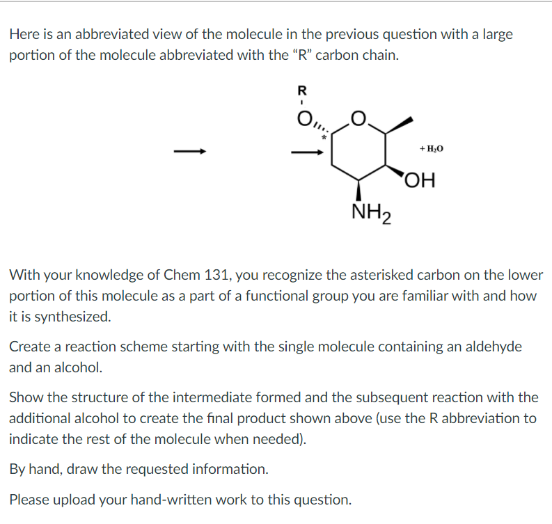 Here is an abbreviated view of the molecule in the previous question with a large
portion of the molecule abbreviated with the "R" carbon chain.
R
+ H,0
HO,
NH2
With your knowledge of Chem 131, you recognize the asterisked carbon on the lower
portion of this molecule as a part of a functional group you are familiar with and how
it is synthesized.
Create a reaction scheme starting with the single molecule containing an aldehyde
and an alcohol.
Show the structure of the intermediate formed and the subsequent reaction with the
additional alcohol to create the final product shown above (use the R abbreviation to
indicate the rest of the molecule when needed).
By hand, draw the requested information.
Please upload your hand-written work to this question.
