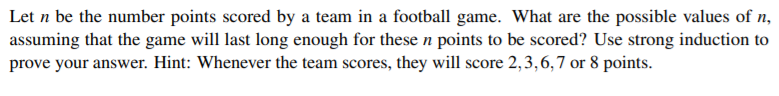 Let n be the number points scored by a team in a football game. What are the possible values of n,
assuming that the game will last long enough for these n points to be scored? Use strong induction to
prove your answer. Hint: Whenever the team scores, they will score 2,3,6,7 or 8 points.
