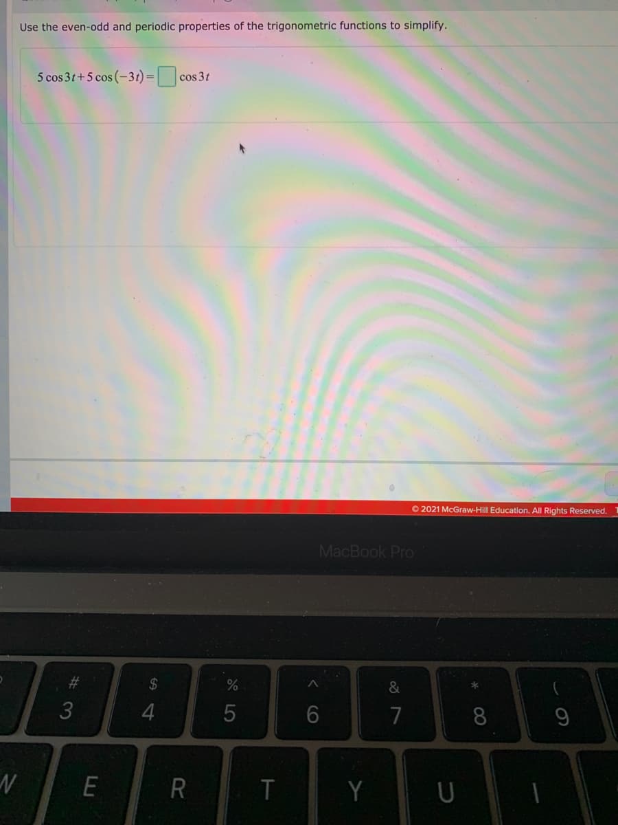 Use the even-odd and periodic properties of the trigonometric functions to simplify.
5 cos 3t+5 cos (-3t)=
cos 3t
O 2021 McGraw-Hill Education. All Rights Reserved. 1
MacBook Pro
24
&
4
7
8
Y
#
< CO
