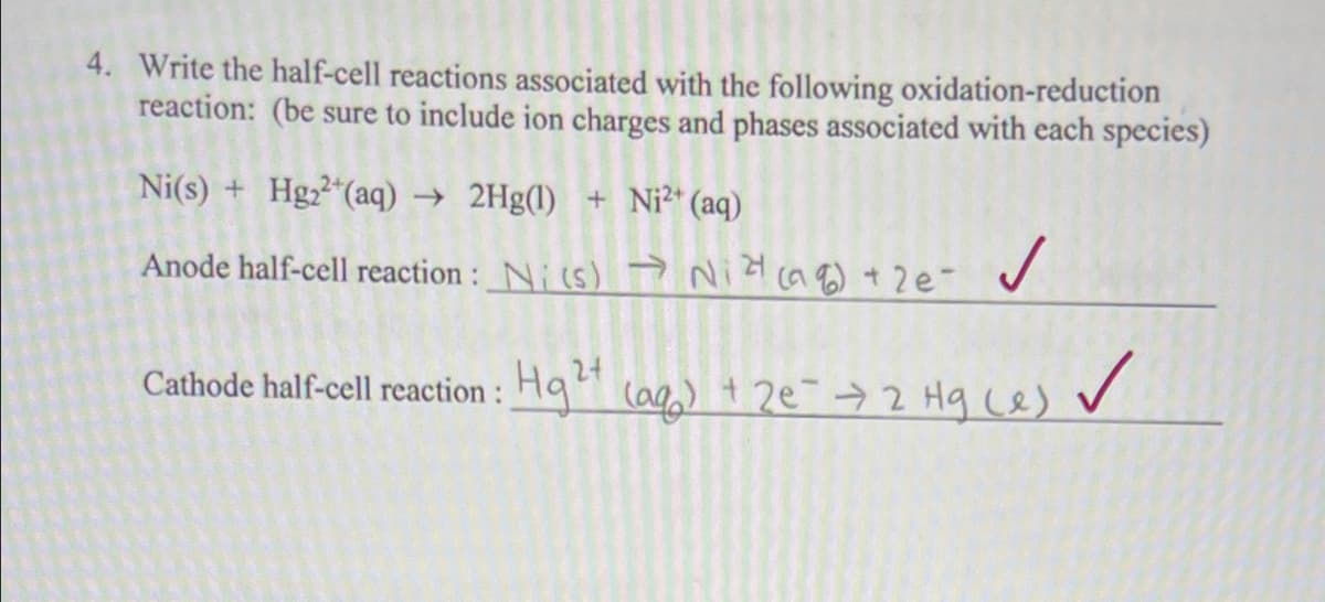 4. Write the half-cell reactions associated with the following oxidation-reduction
reaction: (be sure to include ion charges and phases associated with each species)
Ni(s) + Hgz²"(aq)
→ 2Hg(l) + Ni2* (aq)
Anode half-cell reaction : Ni(s) Na) + 2e-
24
Cathode half-cell reaction : Hq (ag) + 2e¯>2 Hg ce) v
