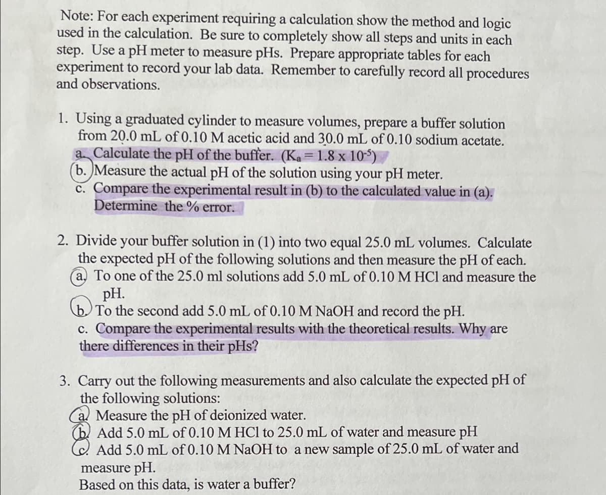 Note: For each experiment requiring a calculation show the method and logic
used in the calculation. Be sure to completely show all steps and units in each
step. Use a pH meter to measure pHs. Prepare appropriate tables for each
experiment to record your lab data. Remember to carefully record all procedures
and observations.
1. Using a graduated cylinder to measure volumes, prepare a buffer solution
from 20.0 mL of 0.10 M acetic acid and 30.0 mL of 0.10 sodium acetate.
a Calculate the pH of the buffer. (Ka = 1.8 x 10-5)
(b. Measure the actual pH of the solution using your pH meter.
c. Compare the experimental result in (b) to the calculated value in (a).
Determine the % error.
2. Divide your buffer solution in (1) into two equal 25.0 mL volumes. Calculate
the expected pH of the following solutions and then measure the pH of each.
a. To one of the 25.0 ml solutions add 5.0 mL of 0.10 M HCl and measure the
pH.
(b To the second add 5.0 mL of 0.10 M NAOH and record the pH.
c. Compare the experimental results with the theoretical results. Why are
there differences in their pHs?
3. Carry out the following measurements and also calculate the expected pH of
the following solutions:
Measure the pH of deionized water.
(b. Add 5.0 mL of 0.10 M HCl to 25.0 mL of water and measure pH
Add 5.0 mL of 0.10 M NAOH to a new sample of 25.0 mL of water and
measure pH.
Based on this data, is water a buffer?
