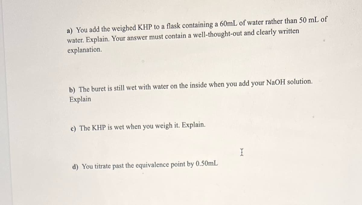 a) You add the weighed KHP to a flask containing a 60mL of water rather than 50 mL of
water. Explain. Your answer must contain a well-thought-out and clearly written
explanation.
b) The buret is still wet with water on the inside when you add your NaOH solution.
Explain
c) The KHP is wet when you weigh it. Explain.
d) You titrate past the equivalence point by 0.50mL
