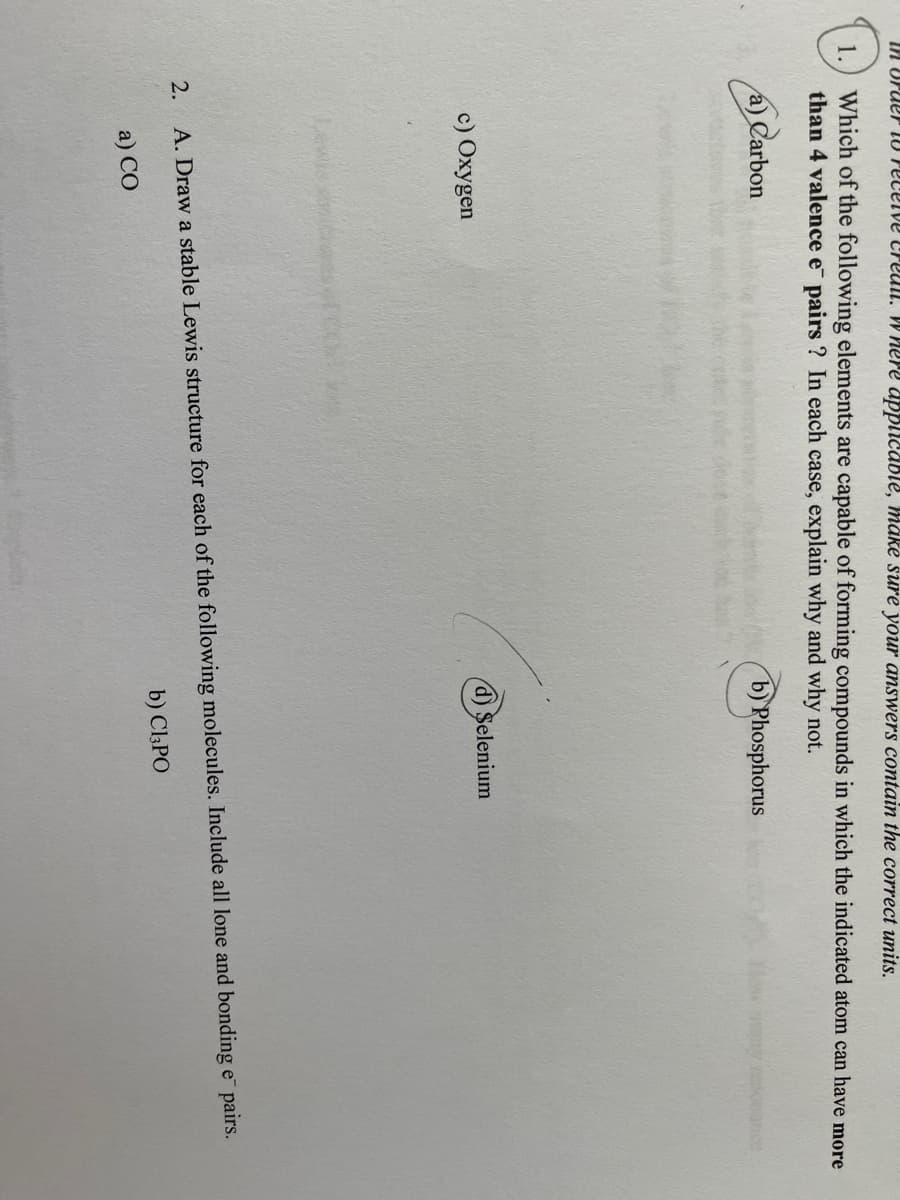 IN OPUer l0 Pecelve creull. W here applicable, mäké sure your answers contain the correct units.
Which of the following elements are capable of forming compounds in which the indicated atom can have more
than 4 valence e pairs ? In each case, explain why and why not.
1.
a) Carbon
b) Phosphorus
c) Охудen
d) Selenium
2.
A. Draw a stable Lewis structure for each of the following molecules. Include all lone and bonding e pairs.
b) C13PO
a) СО
