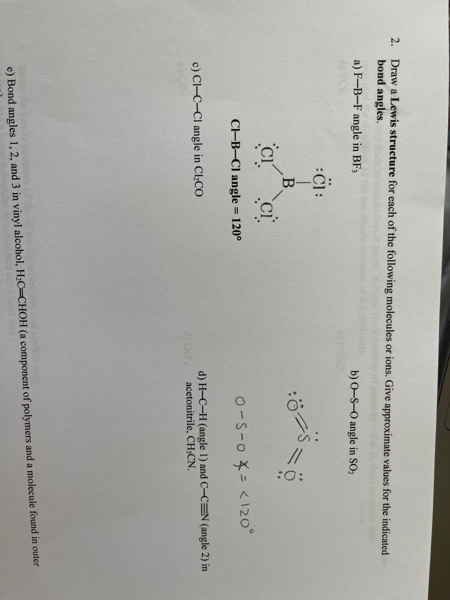 Draw a Lewis structure for each of the following molecules or ions. Give approximate values for the indicated
bond angles.
2.
a) F-B-F angle in BF3
b) 0-S-O angle in SO2
C-B-Cl angle
O-S-o = <120°
= 120°
c) Cl-C-Cl angle in Cl2CO
d) H-C-H (angle 1) and C-C=N (angle 2) in
acetonitrile, CH;CN.
e) Bond angles 1, 2, and 3 in vinyl alcohol, H2C=CHOH (a component of polymers and a molecule found in outer
