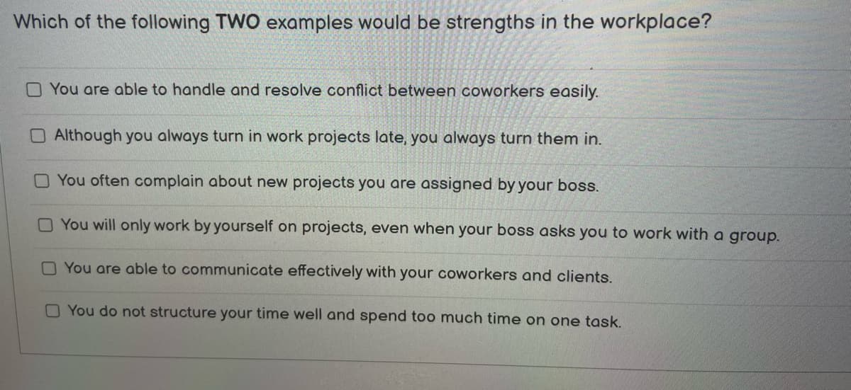 Which of the following TWO examples would be strengths in the workplace?
You are able to handle and resolve conflict between coworkers easily.
Although you always turn in work projects late, you always turn them in.
You often complain about new projects you are assigned by your boss.
You will only work by yourself on projects, even when your boss asks you to work with a group.
You are able to communicate effectively with your coworkers and clients.
You do not structure your time well and spend too much time on one task.