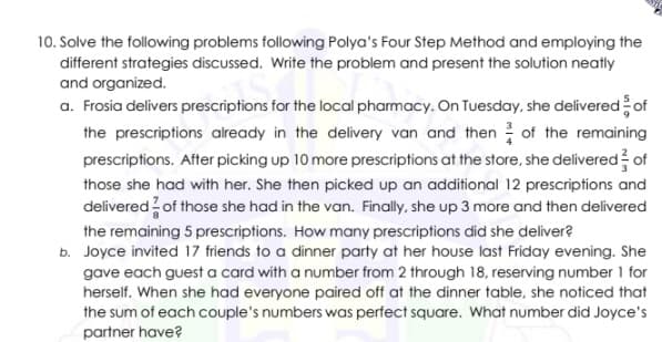 10. Solve the following problems following Polya's Four Step Method and employing the
different strategies discussed. Write the problem and present the solution neatly
and organized.
a. Frosia delivers prescriptions for the local pharmacy. On Tuesday, she delivered of
the prescriptions already in the delivery van and then of the remaining
prescriptions. After picking up 10 more prescriptions at the store, she delivered of
those she had with her. She then picked up an additional 12 prescriptions and
delivered of those she had in the van. Finally, she up 3 more and then delivered
the remaining 5 prescriptions. How many prescriptions did she deliver?
b. Joyce invited 17 friends to a dinner party at her house last Friday evening. She
gave each guest a card with a number from 2 through 18, reserving number 1 for
herself. When she had everyone paired off at the dinner table, she noticed that
the sum of each couple's numbers was perfect square. What number did Joyce's
partner have?