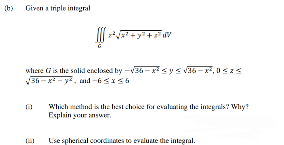 (b)
Given a triple integral
J z²Jx² + y² + z² dV
G
where G is the solid enclosed by –v36 – x² < y < v36 – x², 0 < z <
36 – x² – y² , and -6 < x < 6
Which method is the best choice for evaluating the integrals? Why?
Explain your answer.
(i)
(ii)
Use spherical coordinates to evaluate the integral.
