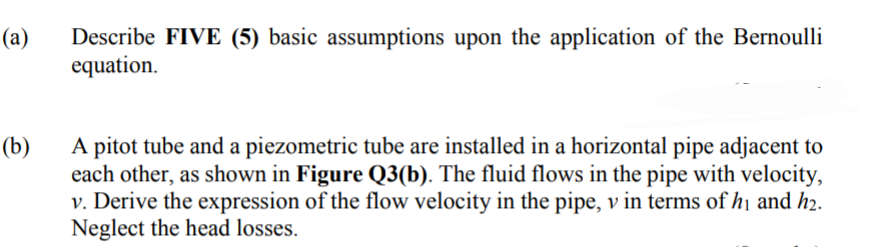 Describe FIVE (5) basic assumptions upon the application of the Bernoulli
equation.
(a)
A pitot tube and a piezometric tube are installed in a horizontal pipe adjacent to
each other, as shown in Figure Q3(b). The fluid flows in the pipe with velocity,
v. Derive the expression of the flow velocity in the pipe, v in terms of hị and h2.
Neglect the head losses.
(b)
