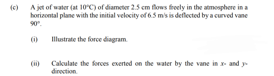 A jet of water (at 10°C) of diameter 2.5 cm flows freely in the atmosphere in a
horizontal plane with the initial velocity of 6.5 m/s is deflected by a curved vane
90°.
(c)
(i)
Illustrate the force diagram.
Calculate the forces exerted on the water by the vane in x- and y-
direction.
(ii)
