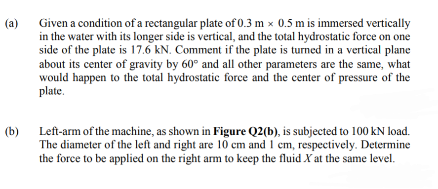 Given a condition of a rectangular plate of 0.3 m × 0.5 m is immersed vertically
in the water with its longer side is vertical, and the total hydrostatic force on one
side of the plate is 17.6 kN. Comment if the plate is turned in a vertical plane
about its center of gravity by 60° and all other parameters are the same, what
would happen to the total hydrostatic force and the center of pressure of the
plate.
(a)
Left-arm of the machine, as shown in Figure Q2(b), is subjected to 100 kN load.
The diameter of the left and right are 10 cm and 1 cm, respectively. Determine
the force to be applied on the right arm to keep the fluid X at the same level.
(b)
