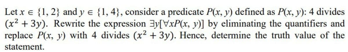 Let x e {1, 2} and y e {1, 4}, consider a predicate P(x, y) defined as P(x, y): 4 divides
(x² + 3y). Rewrite the expression 3y[VxP(x, y)] by eliminating the quantifiers and
replace P(x, y) with 4 divides (x² + 3y). Hence, determine the truth value of the
statement.
