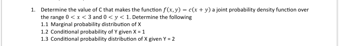 1. Determine the value of C that makes the function f(x,y) = c(x + y) a joint probability density function over
the range 0 < x < 3 and 0 < y < 1. Determine the following
1.1 Marginal probability distribution of X
1.2 Conditional probability of Y given X = 1
1.3 Conditional probability distribution of X given Y = 2
