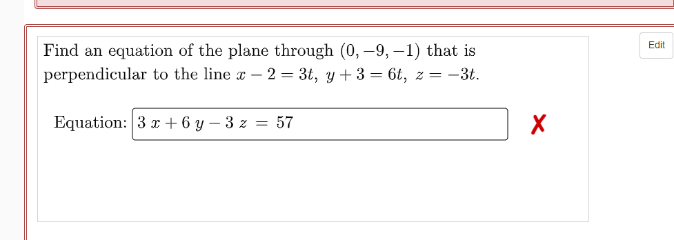 Edit
Find an equation of the plane through (0, –9, –1) that is
perpendicular to the line x – 2 = 3t, y + 3= 6t, z = -3t.
Equation: 3 x + 6 y
- 3 z = 57
