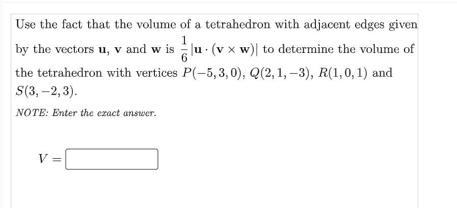 Use the fact that the volume of a tetrahedron with adjacent edges given
by the vectors u, v and w is
1
u· (v x w)| to determine the volume of
the tetrahedron with vertices P(-5,3,0), Q(2,1, –3), R(1,0,1) and
S(3, -2, 3).
NOTE: Enter the exact answer.
V =
