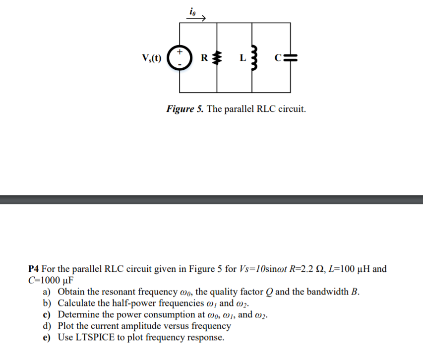 io
V,(t)
V.(1) C) R$
Figure 5. The parallel RLC circuit.
P4 For the parallel RLC circuit given in Figure 5 for Vs=10sinat R=2.2 Q, L=100 µH and
C=1000 µF
a) Obtain the resonant frequency wo, the quality factor Q and the bandwidth B.
b) Calculate the half-power frequencies w¡ and w2.
c) Determine the power consumption at wo, @1, and w2.
d) Plot the current amplitude versus frequency
e) Use LTSPICE to plot frequency response.
