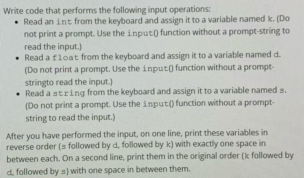 Write code that performs the following input operations:
• Read an int from the keyboard and assign it to a variable named k. (Do
not print a prompt. Use the input() function without a prompt-string to
read the input.)
• Read a float from the keyboard and assign it to a variable named d.
(Do not print a prompt. Use the input() function without a prompt-
stringto read the input.)
• Read a string from the keyboard and assign it to a variable named s.
(Do not print a prompt. Use the input() function without a prompt-
string to read the input.)
After you have performed the input, on one line, print these variables in
reverse order (s followed by d, followed by k) with exactly one space in
between each. On a second line, print them in the original order (k followed by
d, followed by s) with one space in between them.
