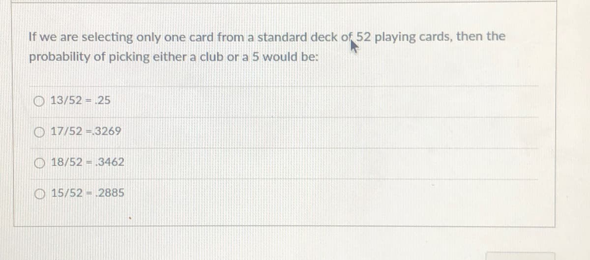 If we are selecting only one card from a standard deck of 52 playing cards, then the
probability of picking either a club or a 5 would be:
O 13/52 = .25
O 17/52 =.3269
O 18/52 = .3462
O 15/52 = .2885
