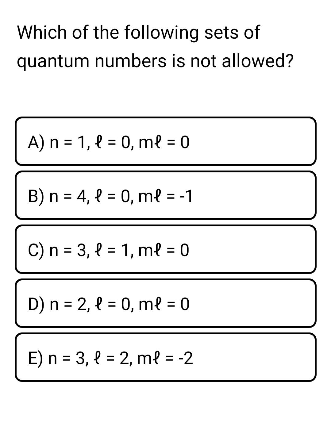 Which of the following sets of
quantum numbers is not allowed?
A) n = 1, { = 0, me = 0
B) n = 4, { = 0, m{ = -1
%3D
C) n = 3, { = 1, m{ = 0
%3D
D) n = 2, { = 0, me = 0
E) n = 3, { = 2, me = -2
%3D
