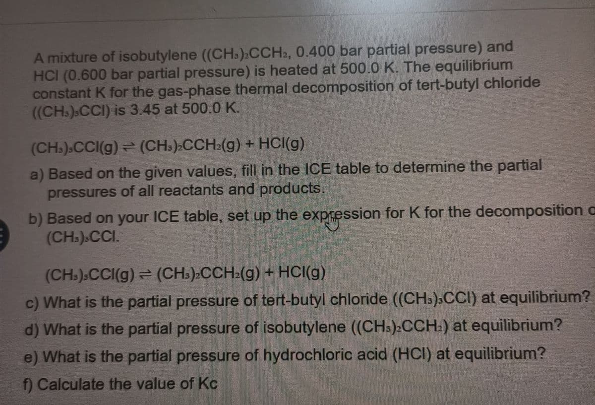 A mixture of isobutylene ((CH.):CCH2, 0.400 bar partial pressure) and
HCI (0.600 bar partial pressure) is heated at 500.0 K. The equilibrium
constant K for the gas-phase thermal decomposition of tert-butyl chloride
((CH.).CCI) is 3.45 at 500.0 K.
(CHs).CCI(g) (CH.).CCH:(g) + HCI(g)
a) Based on the given values, fill in the ICE table to determine the partial
pressures of all reactants and products.
b) Based on your ICE table, set up the expession for K for the decomposition a
(CH.).CCI.
(CH.).CCI(g) (CHs):CCH:(g) + HCI(g)
c) What is the partial pressure of tert-butyl chloride ((CHs).CCI) at equilibrium?
d) What is the partial pressure of isobutylene ((CHs):CCH:) at equilibrium?
e) What is the partial pressure of hydrochloric acid (HCI) at equilibrium?
f Calculate the value of Kc
