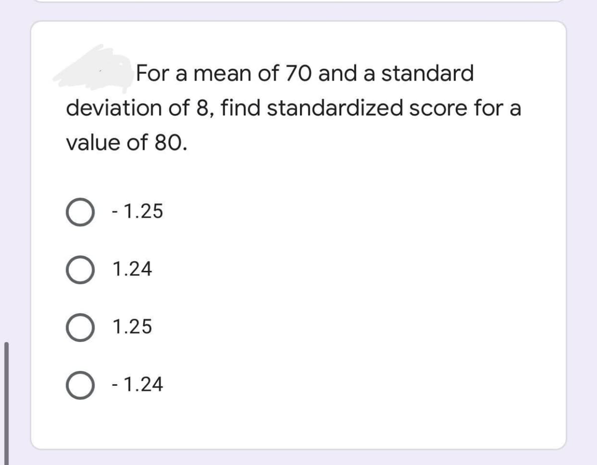 For a mean of 70 and a standard
deviation of 8, find standardized score for a
value of 80.
O - 1.25
1.24
1.25
O - 1.24

