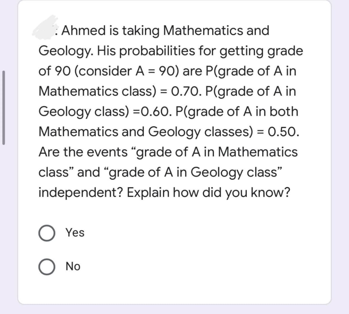 : Ahmed is taking Mathematics and
Geology. His probabilities for getting grade
of 90 (consider A = 90) are P(grade of A in
Mathematics class) = 0.70. P(grade of A in
%3D
Geology class) =0.60. P(grade of A in both
Mathematics and Geology classes) = 0.50.
%3D
Are the events “grade of A in Mathematics
class" and "grade of A in Geology class"
independent? Explain how did you know?
Yes
O No
