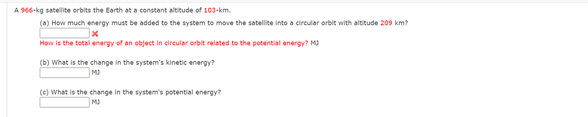 A 966-kg satellite orbits the Earth at a constant altitude of 103-km.
(a) How much energy must be added to the system to move the satellite into a circular orbit with altitude 209 km?
X
How is the total energy of an object in circular orbit related to the potential energy? MJ
(b) What is the change in the system's kinetic energy?
MJ
(c) What is the change in the system's potential energy?
MJ