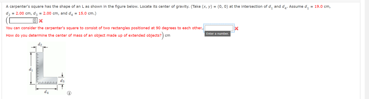 A carpenter's square has the shape of an L as shown in the figure below. Locate its center of gravity. (Take (x, y) = (0,0) at the intersection of d₁ and d₁. Assume d₁ = 19.0 cm,
d₂ = 2.00 cm, d3 = 2.00 cm, and d4 = 15.0 cm.)
X
You can consider the carpenter's square to consist of two rectangles positioned at 90 degrees to each other.,
How do you determine the center of mass of an object made up of extended objects?) cm
L
dz
d4
Enter a number.