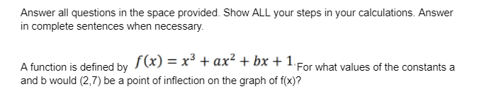 Answer all questions in the space provided. Show ALL your steps in your calculations. Answer
in complete sentences when necessary.
f(x) = x³ + ax² + bx + 1.For what values of the constants a
A function is defined by
and b would (2,7) be a point of inflection on the graph of f(x)?
