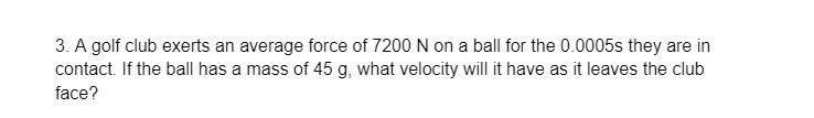 3. A golf club exerts an average force of 7200 N on a ball for the 0.0005s they are in
contact. If the ball has a mass of 45 g, what velocity will it have as it leaves the club
face?