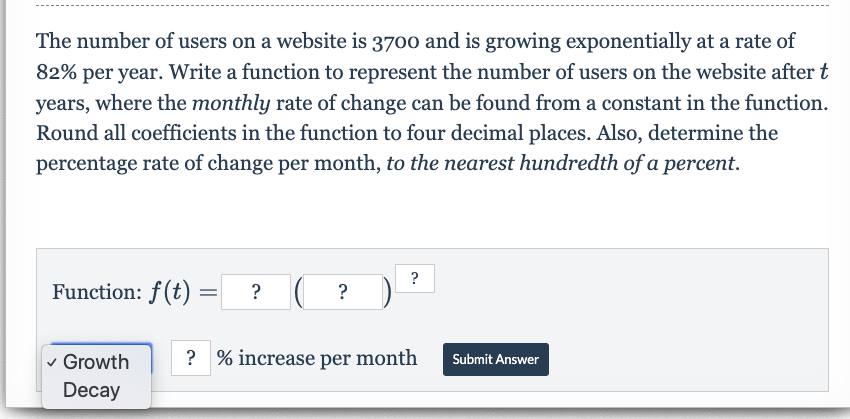 The number of users on a website is 3700 and is growing exponentially at a rate of
82% per year. Write a function to represent the number of users on the website after t
years, where the monthly rate of change can be found from a constant in the function.
Round all coefficients in the function to four decimal places. Also, determine the
percentage rate of change per month, to the nearest hundredth ofa percent.
?
Function: f(t)
?% increase per month
Growth
Submit Answer
Decay
