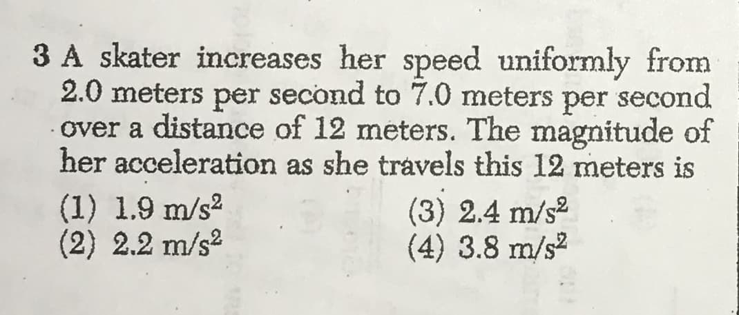 3 A skater increases her speed uniformly from
2.0 meters
second to 7.0 meters
second
per
per
over a distance of 12 meters. The magnitude of
her acceleration as she travels this 12 meters is
(1) 1.9 m/s2
(2) 2.2 m/s2
(3) 2.4 m/s2
(4) 3.8 m/s
