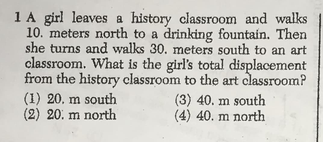 1 A girl leaves a history classroom and walks
10. meters north to a drinking fountain. Then
she turns and walks 30. meters south to an art
classroom. What is the girl's total displacement
from the history classroom to the art classroom?
(1) 20. m south
(2) 20. m north
(3) 40. m south
(4) 40. m north
