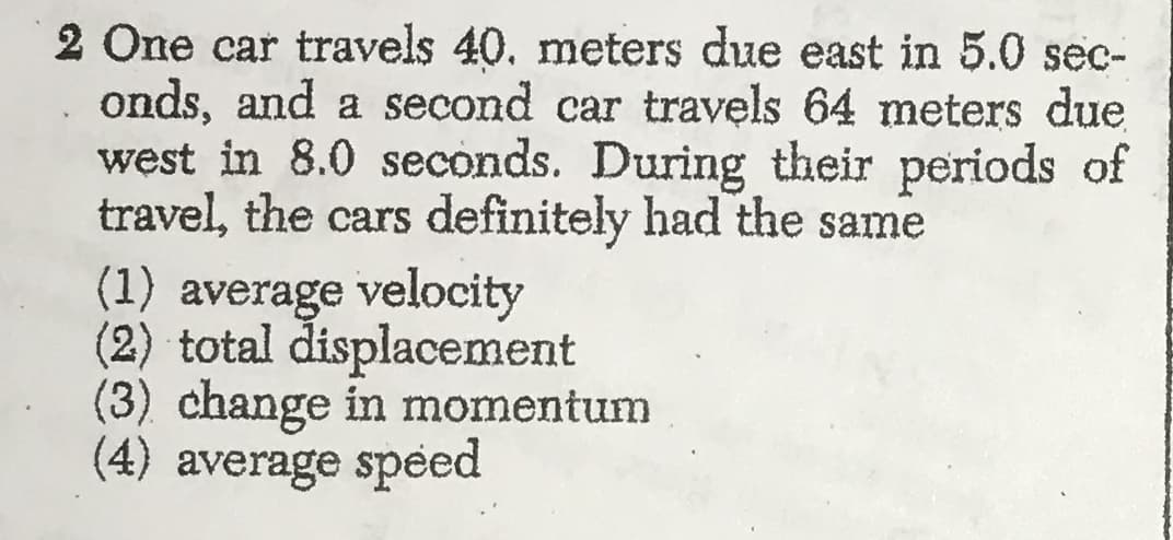 2 One car travels 40. meters due east in 5.0 sec-
onds, and a second car travels 64 meters due
west in 8.0 seconds. During their periods of
travel, the cars definitely had the same
average velocity
(2) total displacement
(3) change in momentum
(4) average speed
(1)
