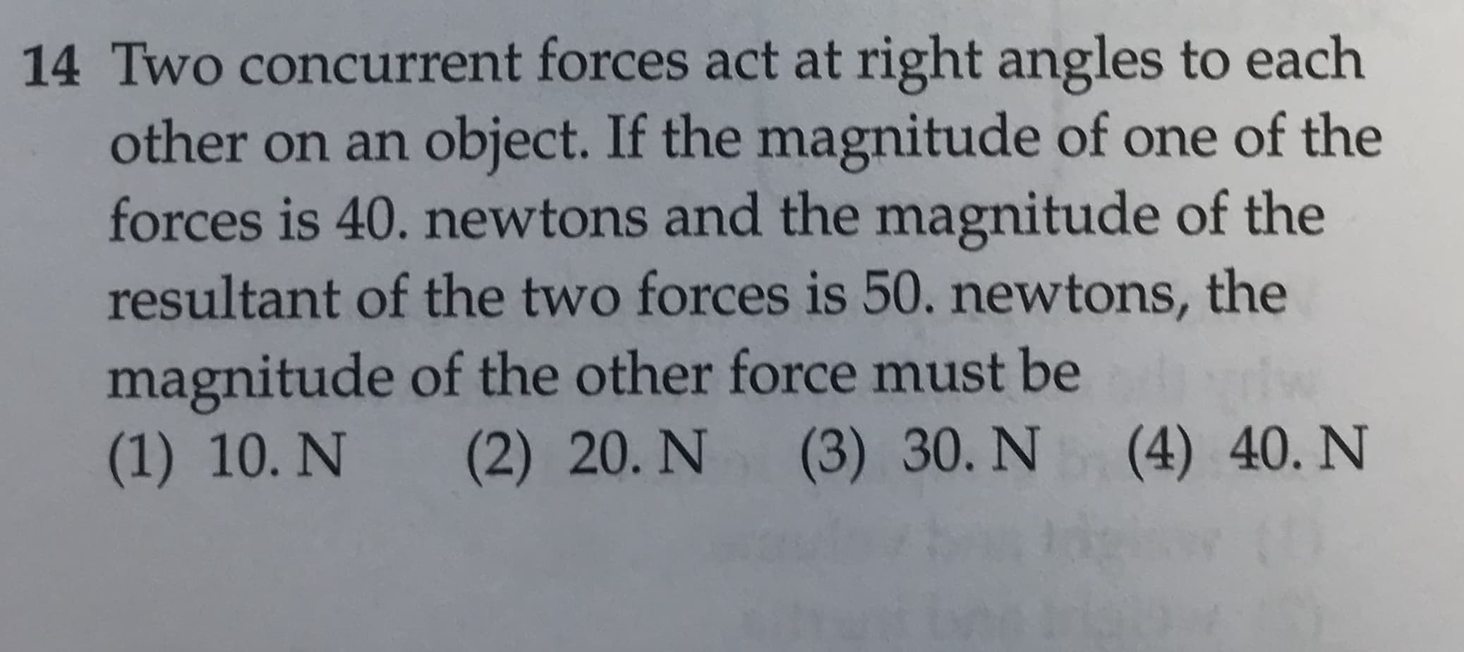 14 Two concurrent forces act at right angles to each
other on an object. If the magnitude of one of the
forces is 40. newtons and the magnitude of the
resultant of the two forces is 50. newtons, the
magnitude of the other force must be
(2) 20. N
(1) 10. N
(3) 30. N
(4) 40. N
