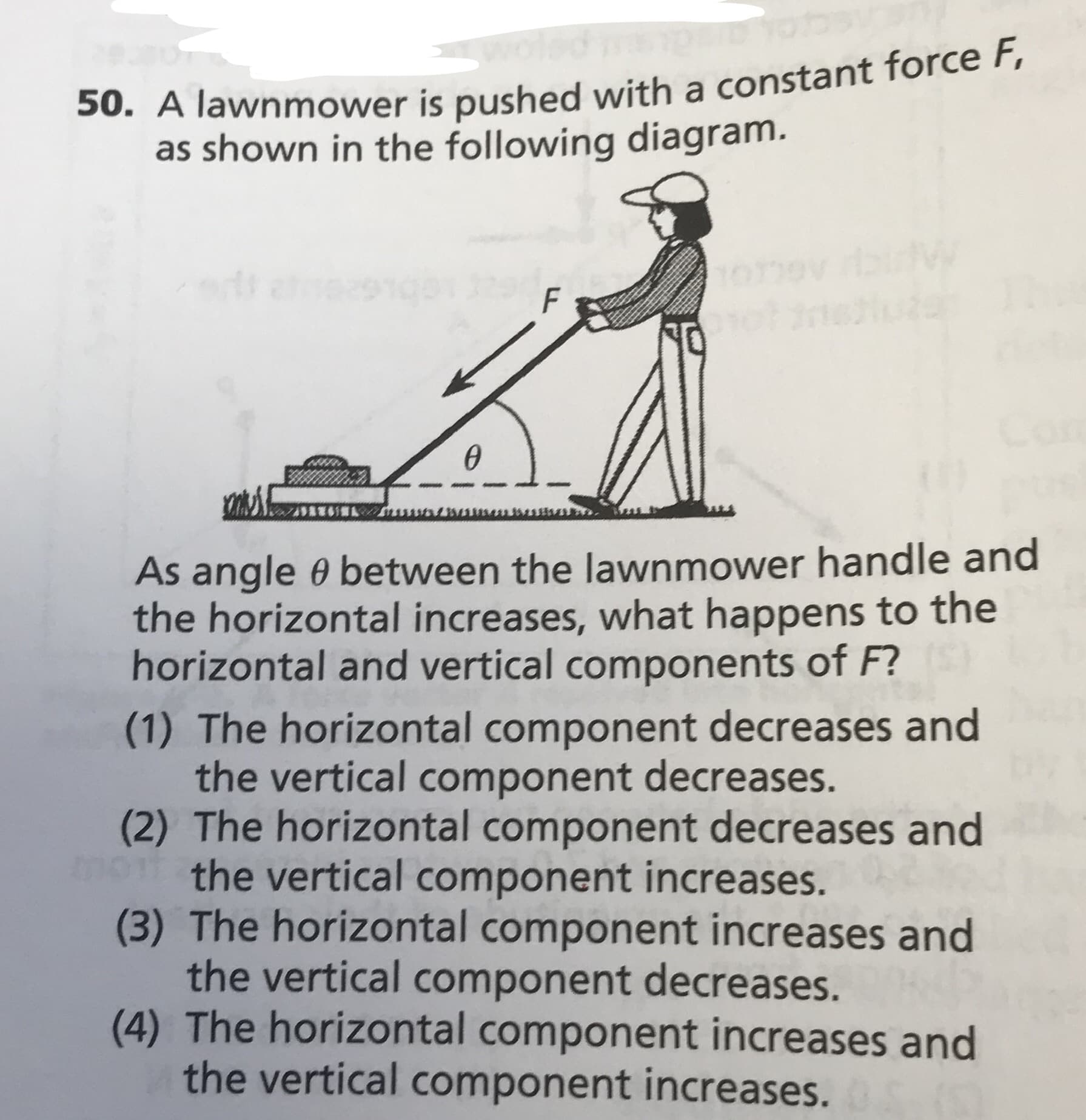 50. A lawnmower is pushed with a constant force F,
shown in the following diagram.
F
As angle e between the lawn mower hand le and
the horizontal increases, what happens to the
horizontal and vertical components of F?
(1) The horizontal component decreases and
the vertical component decreases.
(2) The horizontal component decreases and
the vertical component increases.
(3) The horizontal component increases and
the vertical component decreases.
(4) The horizontal component increases and
the vertical component increases.
