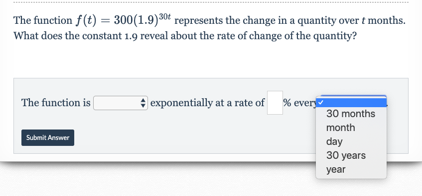 The function f (t) = 300(1.9)30t represents the change in a quantity over t months.
What does the constant 1.9 reveal about the rate of change of the quantity?
|exponentially at a rate of
% every
The function is
30 months
month
Submit Answer
day
30 years
year
