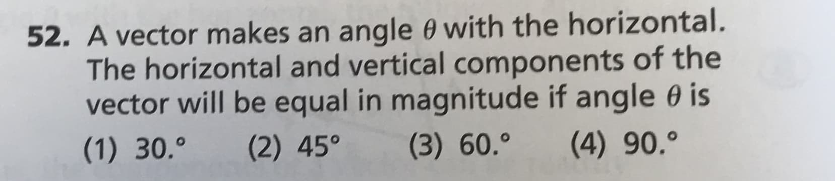 52. A vector makes an angle 0 with the horizontal.
The horizontal and vertical components of the
vector will be equal in magnitude if angle 0 is
(1) 30.
(2) 45°
(3) 60.°
(4) 90.0

