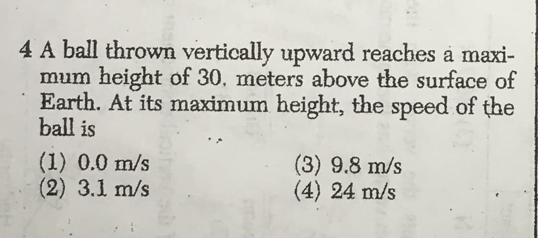 4 A ball thrown vertically upward reaches a maxi-
mum height of 30. meters above the surface of
Earth. At its maximum height, the speed of the
ball is
(1) 0.0 m/s
(2) 3.1 m/s
(3) 9.8 m/s
(4) 24 m/s
