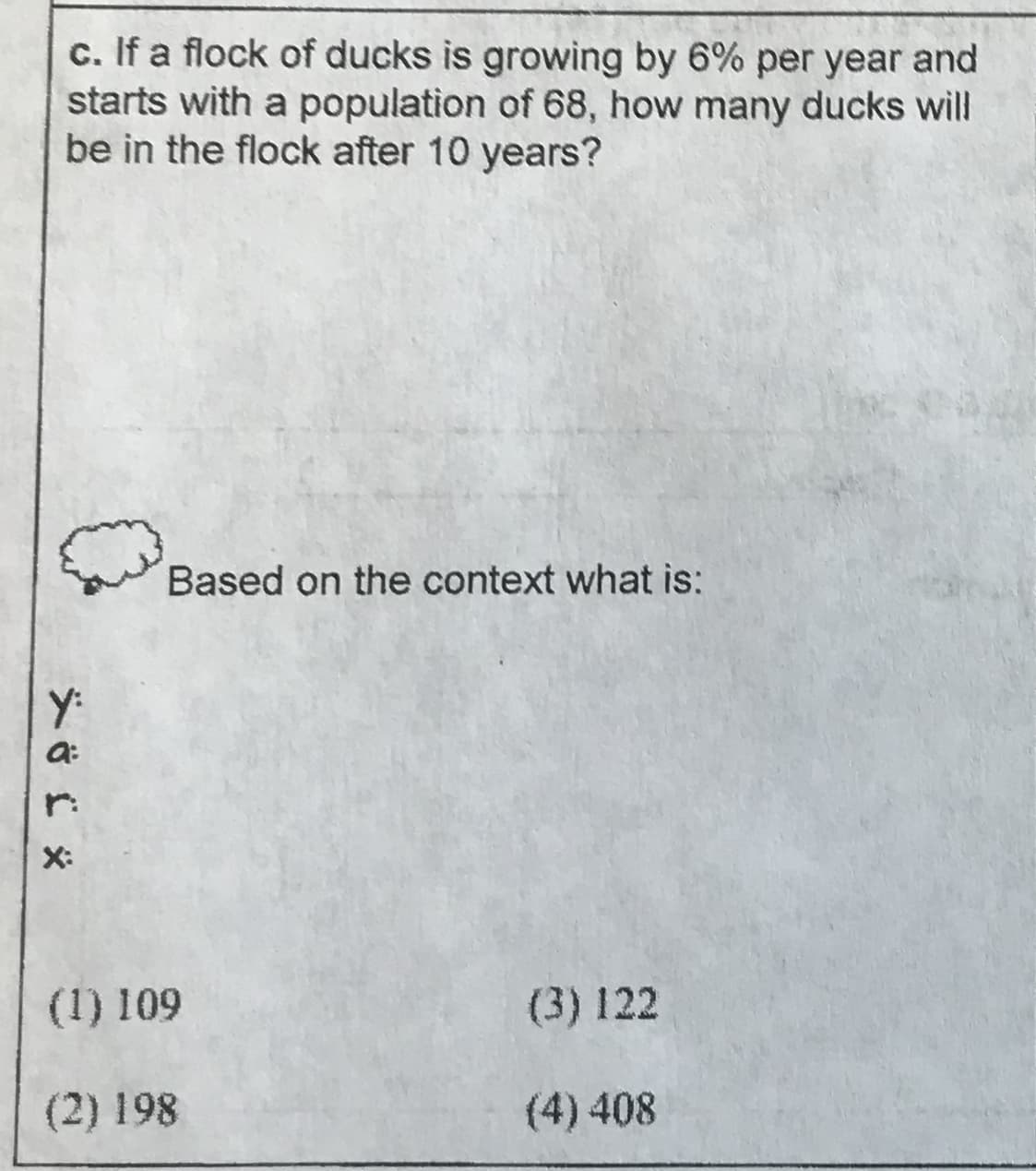 c. If a flock of ducks is growing by 6% per year and
starts with a population of 68, how many ducks will
be in the flock after 10 years?
Based on the context what is:
r:
(3) 122
(1) 109
(4) 408
(2) 198

