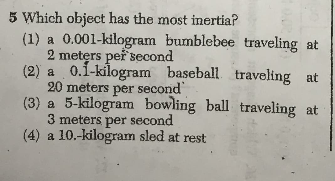 5 Which object has the most inertia?
(1) a 0.001-kilogram bumblebee traveling at
2 meters peřsecond
(2) a 0.1-kilogram baseball traveling at
20 meters per second
(3) a 5-kilogram
3 meters per second
(4) a 10.-kilogram sled at rest
bowling ball traveling at

