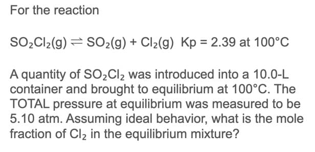 For the reaction
SO2C12(g) = SO2(g) + Cl2(g) Kp = 2.39 at 100°C
A quantity of SO2CI2 was introduced into a 10.0-L
container and brought to equilibrium at 100°C. The
TOTAL pressure at equilibrium was measured to be
5.10 atm. Assuming ideal behavior, what is the mole
fraction of Cl2 in the equilibrium mixture?
