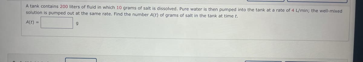 A tank contains 200 liters of fluid in which 10 grams of salt is dissolved. Pure water is then pumped into the tank at a rate of 4 L/min; the well-mixed
solution is pumped out at the same rate. Find the number A(t) of grams of salt in the tank at time t.
A(t) =
