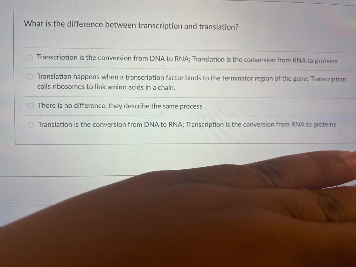 What is the difference between transcription and translation?
Transcription is the conversion from DNA to RNA; Translation is the conversion from RNA to proteins
Translation happens when a transcription factor binds to the terminator region of the gene; Transcription
calls ribosomes to link amino acids in a chain.
There is no difference, they describe the same process
Translation is the conversion from DNA to RNA; Transcription is the conversion from RNA to proteins
