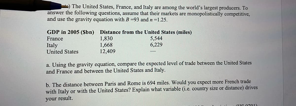 The United States, France, and Italy are among the world's largest producers. To
answer the following questions, assume that their markets are monopolistically competitive,
and use the gravity equation with B =93 and n =1.25.
GDP in 2005 ($bn) Distance from the United States (miles)
1,830
1,668
12,409
France
5,544
6,229
Italy
United States
a. Using the gravity equation, compare the expected level of trade between the United States
and France and between the United States and Italy.
b. The distance between Paris and Rome is 694 miles. Would you expect more French trade
with Italy or with the United States? Explain what variable (i.e. country size or distance) drives
your result.
